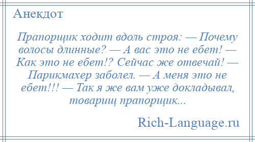 
    Прапорщик ходит вдоль строя: — Почему волосы длинные? — А вас это не ебет! — Как это не ебет!? Сейчас же отвечай! — Парикмахер заболел. — А меня это не ебет!!! — Так я же вам уже докладывал, товарищ прапорщик...