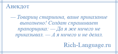 
    — Товарищ старшина, ваше приказание выполнено! Солдат спрашивает прапорщика: — Да я же ничего не приказывал. — А я ничего и не делал.