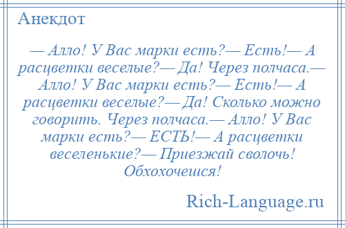 
    — Алло! У Вас марки есть?— Есть!— А расцветки веселые?— Да! Через полчаса.— Алло! У Вас марки есть?— Есть!— А расцветки веселые?— Да! Сколько можно говорить. Через полчаса.— Алло! У Вас марки есть?— ЕСТЬ!— А расцветки веселенькие?— Приезжай сволочь! Обхохочешся!