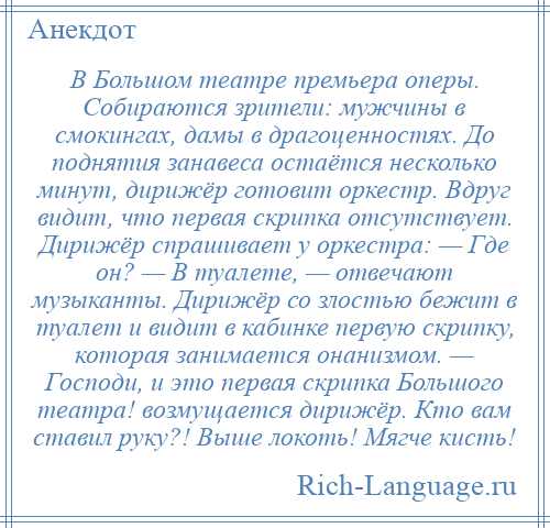 
    В Большом театре премьера оперы. Собираются зрители: мужчины в смокингах, дамы в драгоценностях. До поднятия занавеса остаётся несколько минут, дирижёр готовит оркестр. Вдруг видит, что первая скрипка отсутствует. Дирижёр спрашивает у оркестра: — Где он? — В туалете, — отвечают музыканты. Дирижёр со злостью бежит в туалет и видит в кабинке первую скрипку, которая занимается онанизмом. — Господи, и это первая скрипка Большого театра! возмущается дирижёр. Кто вам ставил руку?! Выше локоть! Мягче кисть!