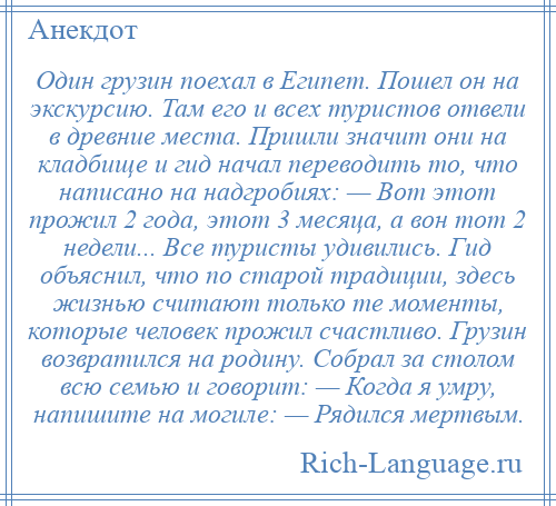 
    Один грузин поехал в Египет. Пошел он на экскурсию. Там его и всех туристов отвели в древние места. Пришли значит они на кладбище и гид начал переводить то, что написано на надгробиях: — Вот этот прожил 2 года, этот 3 месяца, а вон тот 2 недели... Все туристы удивились. Гид объяснил, что по старой традиции, здесь жизнью считают только те моменты, которые человек прожил счастливо. Грузин возвратился на родину. Собрал за столом всю семью и говорит: — Когда я умру, напишите на могиле: — Рядился мертвым.