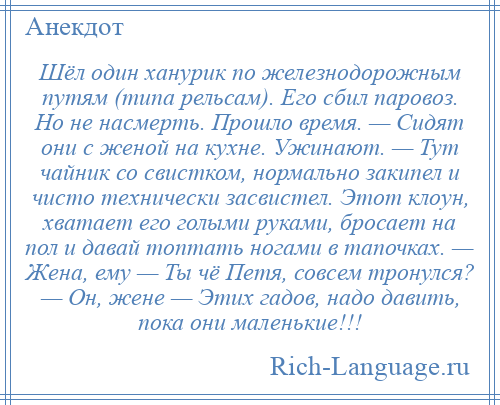 
    Шёл один ханурик по железнодорожным путям (типа рельсам). Его сбил паровоз. Но не насмерть. Прошло время. — Сидят они с женой на кухне. Ужинают. — Тут чайник со свистком, нормально закипел и чисто технически засвистел. Этот клоун, хватает его голыми руками, бросает на пол и давай топтать ногами в тапочках. — Жена, ему — Ты чё Петя, совсем тронулся? — Он, жене — Этих гадов, надо давить, пока они маленькие!!!