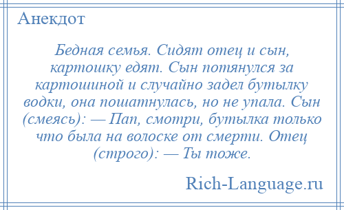 
    Бедная семья. Сидят отец и сын, картошку едят. Сын потянулся за картошиной и случайно задел бутылку водки, она пошатнулась, но не упала. Сын (смеясь): — Пап, смотри, бутылка только что была на волоске от смерти. Отец (строго): — Ты тоже.
