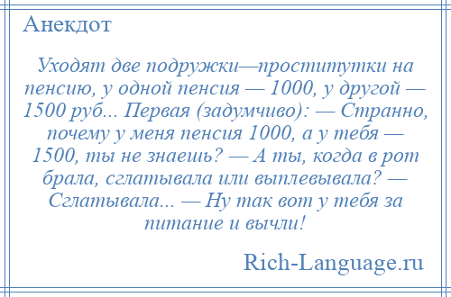 
    Уходят две подружки—проститутки на пенсию, у одной пенсия — 1000, у другой — 1500 руб... Первая (задумчиво): — Странно, почему у меня пенсия 1000, а у тебя — 1500, ты не знаешь? — А ты, когда в рот брала, сглатывала или выплевывала? — Сглатывала... — Ну так вот у тебя за питание и вычли!