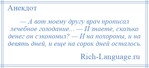 
    — А вот моему другу врач прописал лечебное голодание... — И знаете, сколько денег он сэкономил? — И на похороны, и на девять дней, и еще на сорок дней осталось.