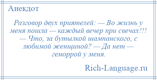 
    Разговор двух приятелей: — Во жизнь у меня пошла — каждый вечер при свечах!!! — Что, за бутылкой шампанского, с любимой женщиной? — Да нет — геморрой у меня.