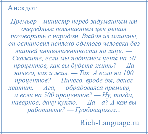 
    Премьер—министр перед задуманным им очередным повышением цен решил поговорить с народом. Выйдя из машины, он остановил неплохо одетого человека без лишней интеллигентности на лице: — Скажите, если мы поднимем цены на 50 процентов, как вы будете жить? — Да ничего, как и жил. — Так. А если на 100 процентов? — Ничего, вроде бы, денег хватит. — Ага, — обрадовался премьер, — а если на 500 процентов? — Ну, тогда, наверное, дачу куплю. — Да—а? А кем вы работаете? — Гробовщиком...
