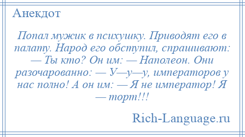 
    Попал мужик в психушку. Приводят его в палату. Народ его обступил, спрашивают: — Ты кто? Он им: — Наполеон. Они разочарованно: — У—у—у, императоров у нас полно! А он им: — Я не император! Я — торт!!!