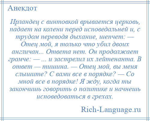 
    Ирландец с винтовкой врывается церковь, падает на колени перед исповедальней и, с трудом переводя дыхание, шепчет: — Отец мой, я только что убил двоих англичан... Ответа нет. Он продолжает громче: — ... и застрелил их лейтенанта. В ответ — тишина. — Отец мой, вы меня слышите? С вами все в порядке? — Со мной все в порядке! Я жду, когда ты закончишь говорить о политике и начнешь исповедоваться в грехах.