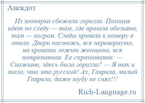 
    Из зоопарка сбежала горилла. Полиция идет по следу — там, где прошла обезьяна, там — погром. Следы привели к номеру в отеле. Двери настежь, все перевернуто, на кровати лежит женщина, вся потрепанная. Ее спрашивают: — Скажите, здесь была горилла? — Я так и знала, что это русский! Ах, Гаврила, милый Гаврила, даже шубу не снял!!!