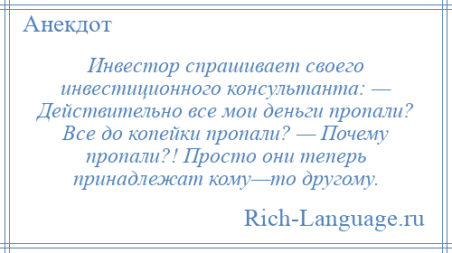 
    Инвестор спрашивает своего инвестиционного консультанта: — Действительно все мои деньги пропали? Все до копейки пропали? — Почему пропали?! Просто они теперь принадлежат кому—то другому.