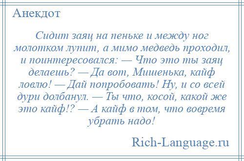 
    Сидит заяц на пеньке и между ног молотком лупит, а мимо медведь проходил, и поинтересовался: — Что это ты заяц делаешь? — Да вот, Мишенька, кайф ловлю! — Дай попробовать! Ну, и со всей дури долбанул. — Ты что, косой, какой же это кайф!? — А кайф в том, что вовремя убрать надо!