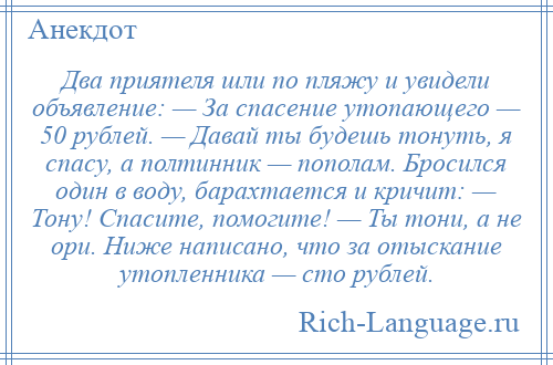 
    Два приятеля шли по пляжу и увидели объявление: — За спасение утопающего — 50 рублей. — Давай ты будешь тонуть, я спасу, а полтинник — пополам. Бросился один в воду, барахтается и кричит: — Тону! Спасите, помогите! — Ты тони, а не ори. Ниже написано, что за отыскание утопленника — сто рублей.