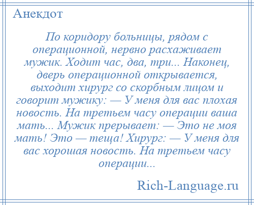 
    По коридору больницы, рядом с операционной, нервно расхаживает мужик. Ходит час, два, три... Наконец, дверь операционной открывается, выходит хирург со скорбным лицом и говорит мужику: — У меня для вас плохая новость. На третьем часу операции ваша мать... Мужик прерывает: — Это не моя мать! Это — теща! Хирург: — У меня для вас хорошая новость. На третьем часу операции...