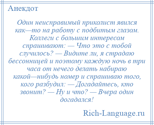 
    Один неисправимый приколист явился как—то на работу с подбитым глазом. Коллеги с большим интересом спрашивают: — Что это с тобой случилось? — Видите ли, я страдаю бессонницей и поэтому каждую ночь в три часа от нечего делать набираю какой—нибудь номер и спрашиваю того, кого разбудил: — Догадайтесь, кто звонит? — Ну и что? — Вчера один догадался!