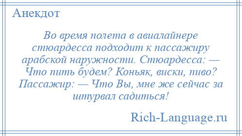 
    Во время полета в авиалайнере стюардесса подходит к пассажиру арабской наружности. Стюардесса: — Что пить будем? Коньяк, виски, пиво? Пассажир: — Что Вы, мне же сейчас за штурвал садиться!