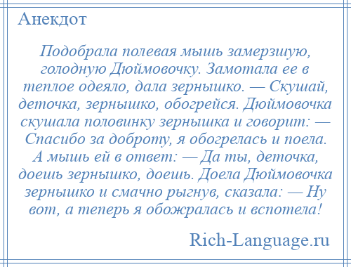 
    Подобрала полевая мышь замерзшую, голодную Дюймовочку. Замотала ее в теплое одеяло, дала зернышко. — Скушай, деточка, зернышко, обогрейся. Дюймовочка скушала половинку зернышка и говорит: — Спасибо за доброту, я обогрелась и поела. А мышь ей в ответ: — Да ты, деточка, доешь зернышко, доешь. Доела Дюймовочка зернышко и смачно рыгнув, сказала: — Ну вот, а теперь я обожралась и вспотела!