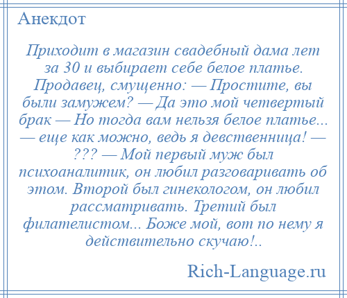 
    Приходит в магазин свадебный дама лет за 30 и выбирает себе белое платье. Продавец, смущенно: — Простите, вы были замужем? — Да это мой четвертый брак — Но тогда вам нельзя белое платье... — еще как можно, ведь я девственница! — ??? — Мой первый муж был психоаналитик, он любил разговаривать об этом. Второй был гинекологом, он любил рассматривать. Третий был филателистом... Боже мой, вот по нему я действительно скучаю!..