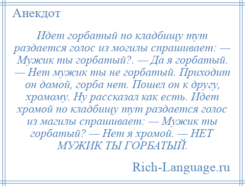 
    Идет горбатый по кладбищу тут раздается голос из могилы спрашивает: — Мужик ты горбатый?. — Да я горбатый. — Нет мужик ты не горбатый. Приходит он домой, горба нет. Пошел он к другу, хромому. Ну рассказал как есть. Идет хромой по кладбищу тут раздается голос из магилы спрашивает: — Мужик ты горбатый? — Нет я хромой. — НЕТ МУЖИК ТЫ ГОРБАТЫЙ.