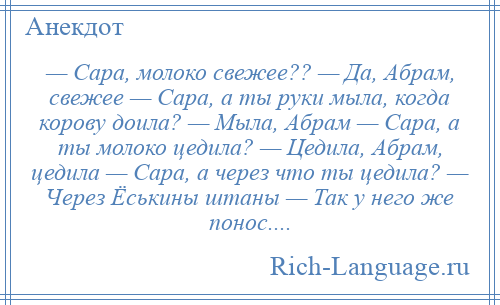 
    — Сара, молоко свежее?? — Да, Абрам, свежее — Сара, а ты руки мыла, когда корову доила? — Мыла, Абрам — Сара, а ты молоко цедила? — Цедила, Абрам, цедила — Сара, а через что ты цедила? — Через Ёськины штаны — Так у него же понос....