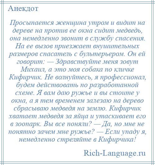 
    Просыпается женщина утром и видит на дереве на против ее окна сидит медведь, она немедленно звонит в службу спасения. На ее вызов приезжает внушительных размеров спасатель с бультерьером. Он ей говорит: — Здравствуйте меня зовут Михаил, а это моя собака по кличке Кифирчик. Не волнуйтесь, я профессионал, будем действовать по разработанной схеме. Я вам даю ружье и вы стоите у окна, а я тем временем залезаю на дерево сбрасываю медведя на землю. Кифирчик хватает медведя за яйца и утаскивает его в зоопарк. Вы все поняли? — Да, но мне не понятно зачем мне ружье? — Если упаду я, немедленно стреляйте в Кифирчика!
