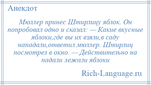 
    Мюллер принес Штирлицу яблок. Он попробовал одно и сказал: — Какие вкусные яблоки,где вы их взяли,в саду нападали,ответил мюллер. Штирлиц посмотрел в окно. — Действительно на падали лежали яблоки