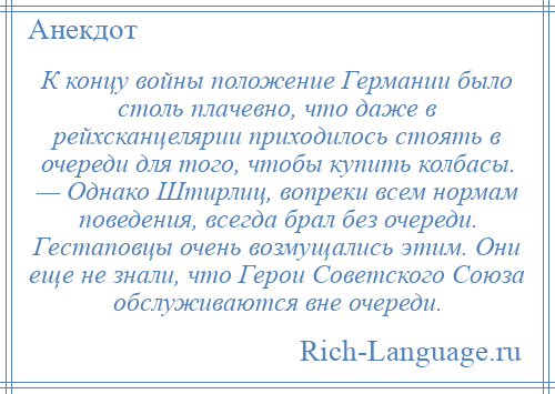 
    К концу войны положение Германии было столь плачевно, что даже в рейхсканцелярии приходилось стоять в очереди для того, чтобы купить колбасы. — Однако Штирлиц, вопреки всем нормам поведения, всегда брал без очереди. Гестаповцы очень возмущались этим. Они еще не знали, что Герои Советского Союза обслуживаются вне очереди.