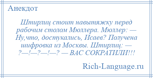 
    Штирлиц стоит навытяжку перед рабочим столом Мюллера. Мюллер: — Ну,что, достукались, Исаев? Получена шифровка из Москвы. Штирлиц: — ?—!—?—!—? — ВАС СОКРАТИЛИ!!!