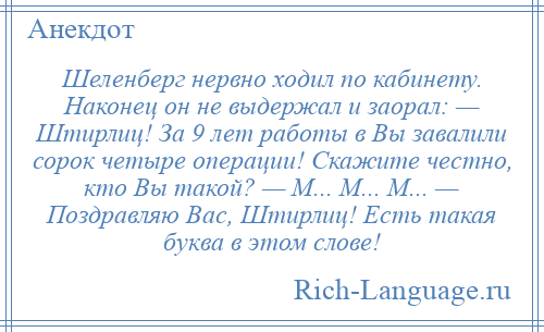 
    Шеленберг нервно ходил по кабинету. Наконец он не выдержал и заорал: — Штирлиц! За 9 лет работы в Вы завалили сорок четыре операции! Скажите честно, кто Вы такой? — М... М... М... — Поздравляю Вас, Штирлиц! Есть такая буква в этом слове!