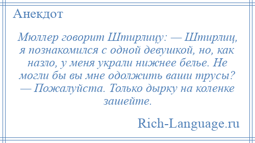 
    Мюллер говорит Штирлицу: — Штирлиц, я познакомился с одной девушкой, но, как назло, у меня украли нижнее белье. Не могли бы вы мне одолжить ваши трусы? — Пожалуйста. Только дырку на коленке зашейте.