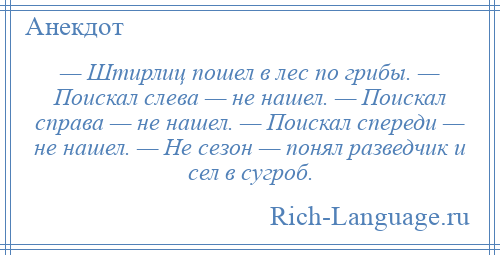 
    — Штирлиц пошел в лес по грибы. — Поискал слева — не нашел. — Поискал справа — не нашел. — Поискал спереди — не нашел. — Не сезон — понял разведчик и сел в сугроб.