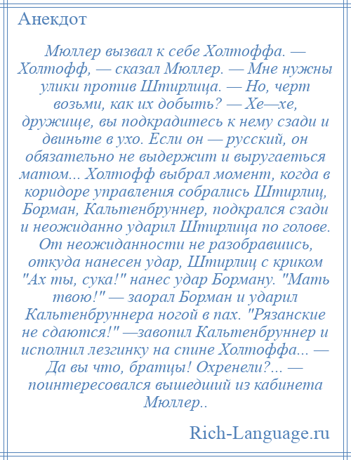 
    Мюллер вызвал к себе Холтоффа. — Холтофф, — сказал Мюллер. — Мне нужны улики против Штирлица. — Но, черт возьми, как их добыть? — Хе—хе, дружище, вы подкрадитесь к нему сзади и двиньте в ухо. Если он — русский, он обязательно не выдержит и выругаеться матом... Холтофф выбрал момент, когда в коридоре управления собрались Штирлиц, Борман, Кальтенбруннер, подкрался сзади и неожиданно ударил Штирлица по голове. От неожиданности не разобравшись, откуда нанесен удар, Штирлиц с криком Ах ты, сука! нанес удар Борману. Мать твою! — заорал Борман и ударил Кальтенбруннера ногой в пах. Рязанские не сдаются! —завопил Кальтенбруннер и исполнил лезгинку на спине Холтоффа... — Да вы что, братцы! Охренели?... — поинтересовался вышедший из кабинета Мюллер..