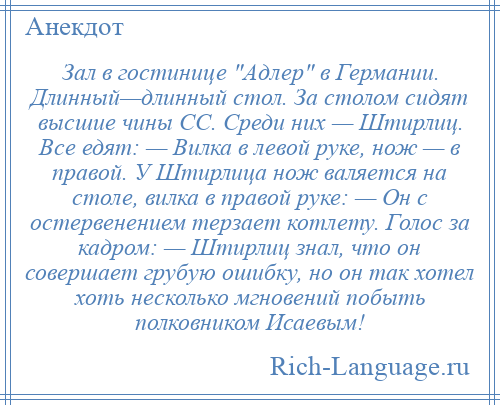 
    Зал в гостинице Адлер в Германии. Длинный—длинный стол. За столом сидят высшие чины СС. Среди них — Штирлиц. Все едят: — Вилка в левой руке, нож — в правой. У Штирлица нож валяется на столе, вилка в правой руке: — Он с остервенением терзает котлету. Голос за кадром: — Штирлиц знал, что он совершает грубую ошибку, но он так хотел хоть несколько мгновений побыть полковником Исаевым!