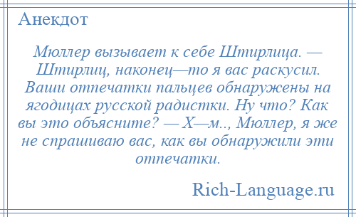 
    Мюллер вызывает к себе Штирлица. — Штирлиц, наконец—то я вас раскусил. Ваши отпечатки пальцев обнаружены на ягодицах русской радистки. Ну что? Как вы это объясните? — Х—м.., Мюллер, я же не спрашиваю вас, как вы обнаружили эти отпечатки.