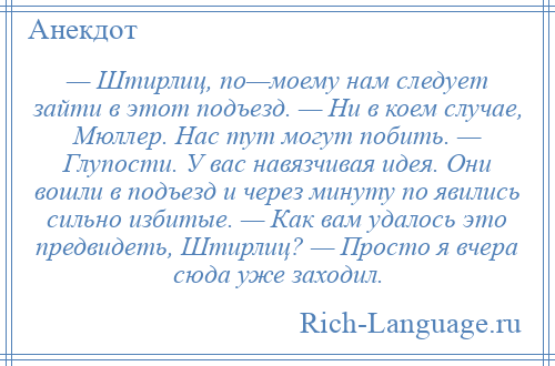 
    — Штирлиц, по—моему нам следует зайти в этот подъезд. — Ни в коем случае, Мюллер. Нас тут могут побить. — Глупости. У вас навязчивая идея. Они вошли в подъезд и через минуту по явились сильно избитые. — Как вам удалось это предвидеть, Штирлиц? — Просто я вчера сюда уже заходил.