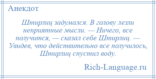 
    Штирлиц задумался. В голову лезли неприятные мысли. — Ничего, все получится, — сказал себе Штирлиц. — Увидев, что действительно все получилось, Штирлиц спустил воду.