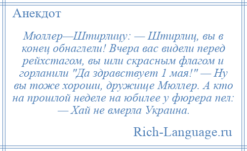 
    Мюллер—Штирлицу: — Штирлиц, вы в конец обнаглели! Вчера вас видели перед рейхстагом, вы шли скрасным флагом и горланили Да здравствует 1 мая! — Ну вы тоже хороши, дружище Мюллер. А кто на прошлой неделе на юбилее у фюрера пел: — Хай не вмерла Украина.