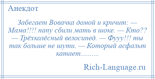 
    Забегает Вовачка домой и кричит: — Мама!!!! папу сбили мать в шоке. — Кто?? — Трёхколёсный велосипед. — Фууу!!! ты так больше не шути. — Который асфальт катает..........