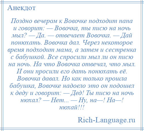 
    Поздно вечером к Вовочке подходит папа и говорит: — Вовочка, ты писю на ночь мыл? — Да. — отвечает Вовочка. — Дай понюхать. Вовочка дал. Через некоторое время подходит мама, а затем и сестренка с бабушкой. Все спросили мыл ли он писю на ночь. На что Вовочка отвечал, что мыл. И они просили его дать понюхать её. Вовочка давал. Но как только прошла бабушка, Вовочке надоело это он подошел к деду и говорит: — Дед! Ты писю на ночь нюхал? — Нет... — Ну, на—! На—! нюхай!!!