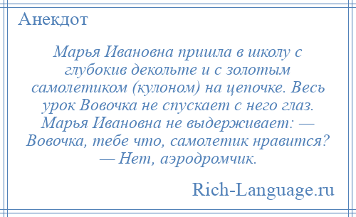 
    Марья Ивановна пришла в школу с глубокив декольте и с золотым самолетиком (кулоном) на цепочке. Весь урок Вовочка не спускает с него глаз. Марья Ивановна не выдерживает: — Вовочка, тебе что, самолетик нравится? — Нет, аэродромчик.