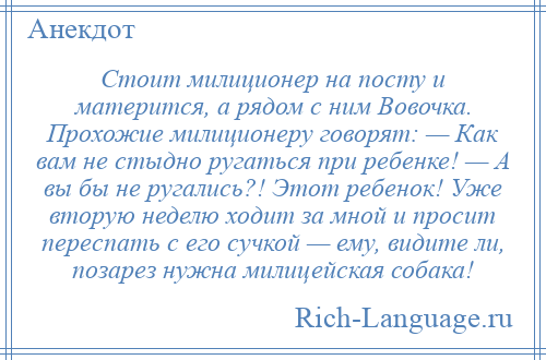 
    Стоит милиционер на посту и матерится, а рядом с ним Вовочка. Прохожие милиционеру говорят: — Как вам не стыдно ругаться при ребенке! — А вы бы не ругались?! Этот ребенок! Уже вторую неделю ходит за мной и просит переспать с его сучкой — ему, видите ли, позарез нужна милицейская собака!