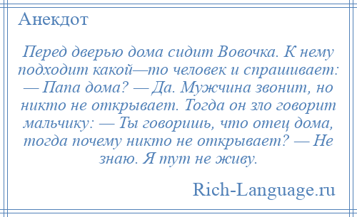 
    Перед дверью дома сидит Вовочка. К нему подходит какой—то человек и спрашивает: — Папа дома? — Да. Мужчина звонит, но никто не открывает. Тогда он зло говорит мальчику: — Ты говоришь, что отец дома, тогда почему никто не открывает? — Не знаю. Я тут не живу.