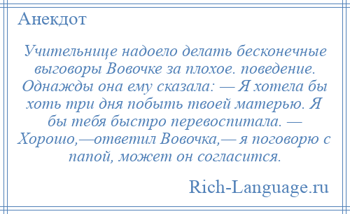
    Учительнице надоело делать бесконечные выговоры Вовочке за плохое. поведение. Однажды она ему сказала: — Я хотела бы хоть три дня побыть твоей матерью. Я бы тебя быстро перевоспитала. — Хорошо,—ответил Вовочка,— я поговорю с папой, может он согласится.