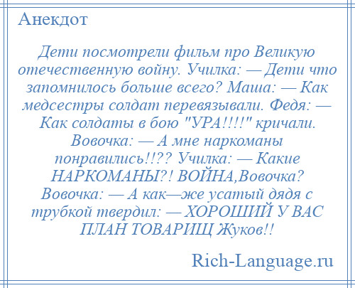 
    Дети посмотрели фильм про Великую отечественную войну. Училка: — Дети что запомнилось больше всего? Маша: — Как медсестры солдат перевязывали. Федя: — Как солдаты в бою УРА!!!! кричали. Вовочка: — А мне наркоманы понравились!!?? Училка: — Какие НАРКОМАНЫ?! ВОЙНА,Вовочка? Вовочка: — А как—же усатый дядя с трубкой твердил: — ХОРОШИЙ У ВАС ПЛАН ТОВАРИЩ Жуков!!