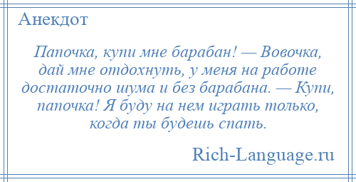 
    Папочка, купи мне барабан! — Вовочка, дай мне отдохнуть, у меня на работе достаточно шума и без барабана. — Купи, папочка! Я буду на нем играть только, когда ты будешь спать.