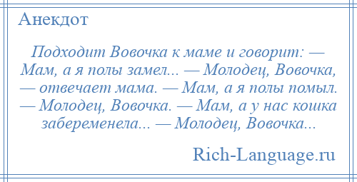 
    Подходит Вовочка к маме и говорит: — Мам, а я полы замел... — Молодец, Вовочка, — отвечает мама. — Мам, а я полы помыл. — Молодец, Вовочка. — Мам, а у нас кошка забеременела... — Молодец, Вовочка...