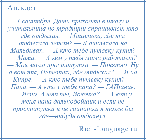 
    1 сентября. Дети приходят в школу и учительница по традиции спрашивает кто где отдыхал. — Машенька, где ты отдыхала летом? — Я отдыхала на Мальдивах. — А кто тебе путевку купил? — Мама. — А кем у тебя мама работает? — Моя мама проститутка. — Понятно. Ну а вот ты, Петенька, где отдыхал? — Я на Кипре. — А кто тебе путевку купил? — Папа. — А кто у тебя папа? — ГАИшник. — Ясно. А вот ты, Вовочка? — А вот у меня папа дальнобойщик и если не проститутки и не гаишники я тоже бы где—нибудь отдохнул.