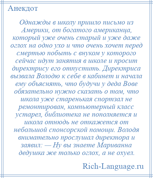 
    Однажды в школу пришло письмо из Америки, от богатого американца, который уже очень старый и уже даже оглох на одно ухо и что очень хочет перед смертью побыть с внуком у которого сейчас идут занятия в школе и просит директрису его отпустить. Директриса вызвала Володю к себе в кабинет и начала ему объяснять, что будучи у деда Вове обязательно нужно сказать о том, что школа уже старенькая спортзал не ремонтирован, компьютерный класс устарел, библиотека не пополняется и школа отнюдь не откажется от небольшой спонсорской помощи. Володя внимательно прослушал директора и заявил: — Ну вы знаете Мариванна дедушка же только оглох, а не охуел.