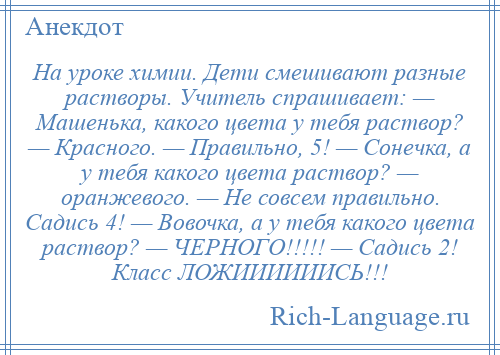 
    На уроке химии. Дети смешивают разные растворы. Учитель спрашивает: — Машенька, какого цвета у тебя раствор? — Красного. — Правильно, 5! — Сонечка, а у тебя какого цвета раствор? — оранжевого. — Не совсем правильно. Садись 4! — Вовочка, а у тебя какого цвета раствор? — ЧЕРНОГО!!!!! — Садись 2! Класс ЛОЖИИИИИИСЬ!!!