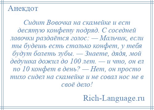 
    Сидит Вовочка на скамейке и ест десятую конфету подряд. С соседней лавочки раздаётся голос: — Мальчик, если ты будешь есть столько конфет, у тебя будут болеть зубы. — Знаете, дядя, мой дедушка дожил до 100 лет. — и что, он ел по 10 конфет в день? — Нет, он просто тихо сидел на скамейке и не совал нос не в своё дело!